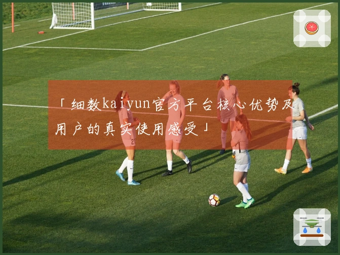 「细数kaiyun官方平台核心优势及用户的真实使用感受」